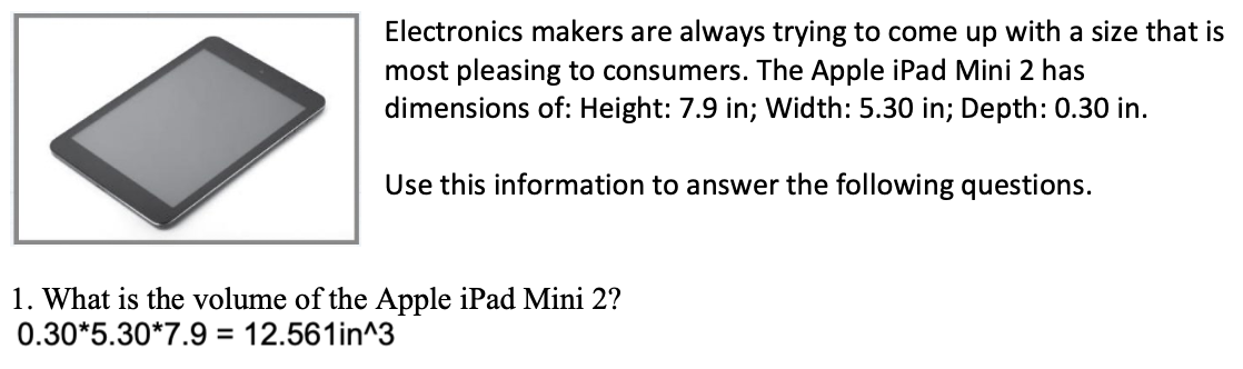 Electronics makers are always trying to come up with a size that is
most pleasing to consumers. The Apple iPad Mini 2 has
dimensions of: Height: 7.9 in; Width: 5.30 in; Depth: 0.30 in.
Use this information to answer the following questions.
1. What is the volume of the Apple iPad Mini 2?
0.30*5.30*7.9 = 12.561in^3
