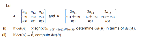 Let
a11 a12 aj13
2a11
2a12
2a13
a11+a21 a12+a22 a13+a23
a32
A = a21
and B
а22
a23
аз1 аз2 аз3
a31
аз
(i)
If det(A) = Esgn(o)a1g(1)a20(2)ª30(3), determine det(B) in terms of det(A).
(ii)
If det(A) = 6, compute det(B).
