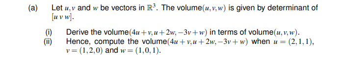 (a)
Let u, v and w be vectors in R³. The volume(u, v, w) is given by determinant of
[u v w].
(i)
Derive the volume(4u+v, u+2w, –3v+w) in terms of volume(u, v, w).
(ii)
Hence, compute the volume(4u + v,u+2w, –3v+ w) when u = (2,1,1),
v= (1,2,0) and w= (1,0,1).
