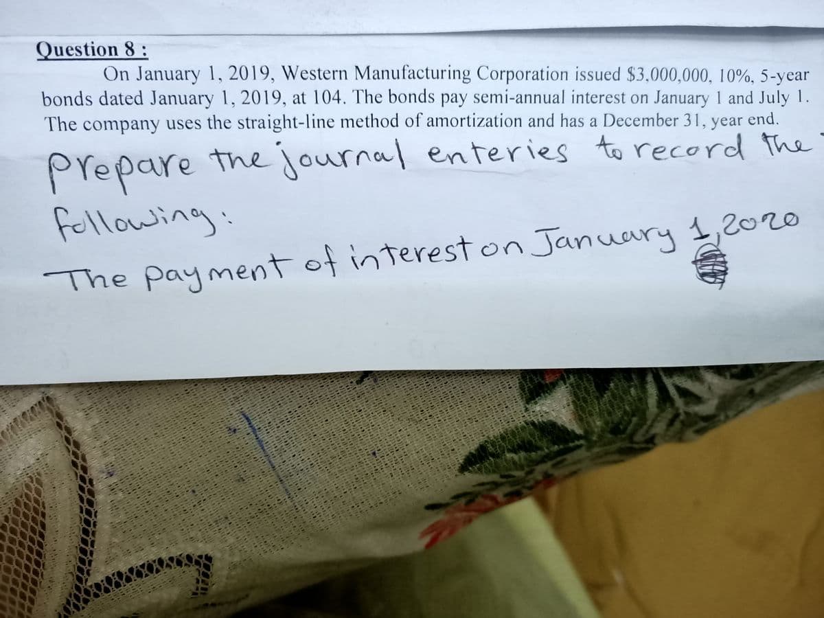 Question 8 :
On January 1, 2019, Western Manufacturing Corporation issued $3,000,000, 10%, 5-year
bonds dated January 1, 2019, at 104. The bonds pay semi-annual interest on January 1 and July 1.
The company uses the straight-line method of amortization and has a December 31, year end.
Prepare the journal enteries to record the
Followin
The payment of intereston January 1,2020
