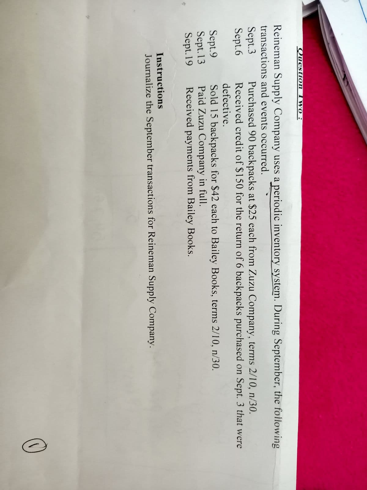 Question Two :
Reineman Supply Company uses a periodic inventory system. During September, the following
transactions and events occurred.
Sept.3
Sept.6
Purchased 90 backpacks at $25 each from Zuzu Company, terms 2/10, n/30.
Received credit of $150 for the return of 6 backpacks purchased on Sept. 3 that were
defective.
Sept.9
Sept. 13
Sept.19
Sold 15 backpacks for $42 each to Bailey Books, terms 2/10, n/30.
Paid Zuzu Company in full.
Received payments from Bailey Books.
Instructions
Journalize the September transactions for Reineman Supply Company.
