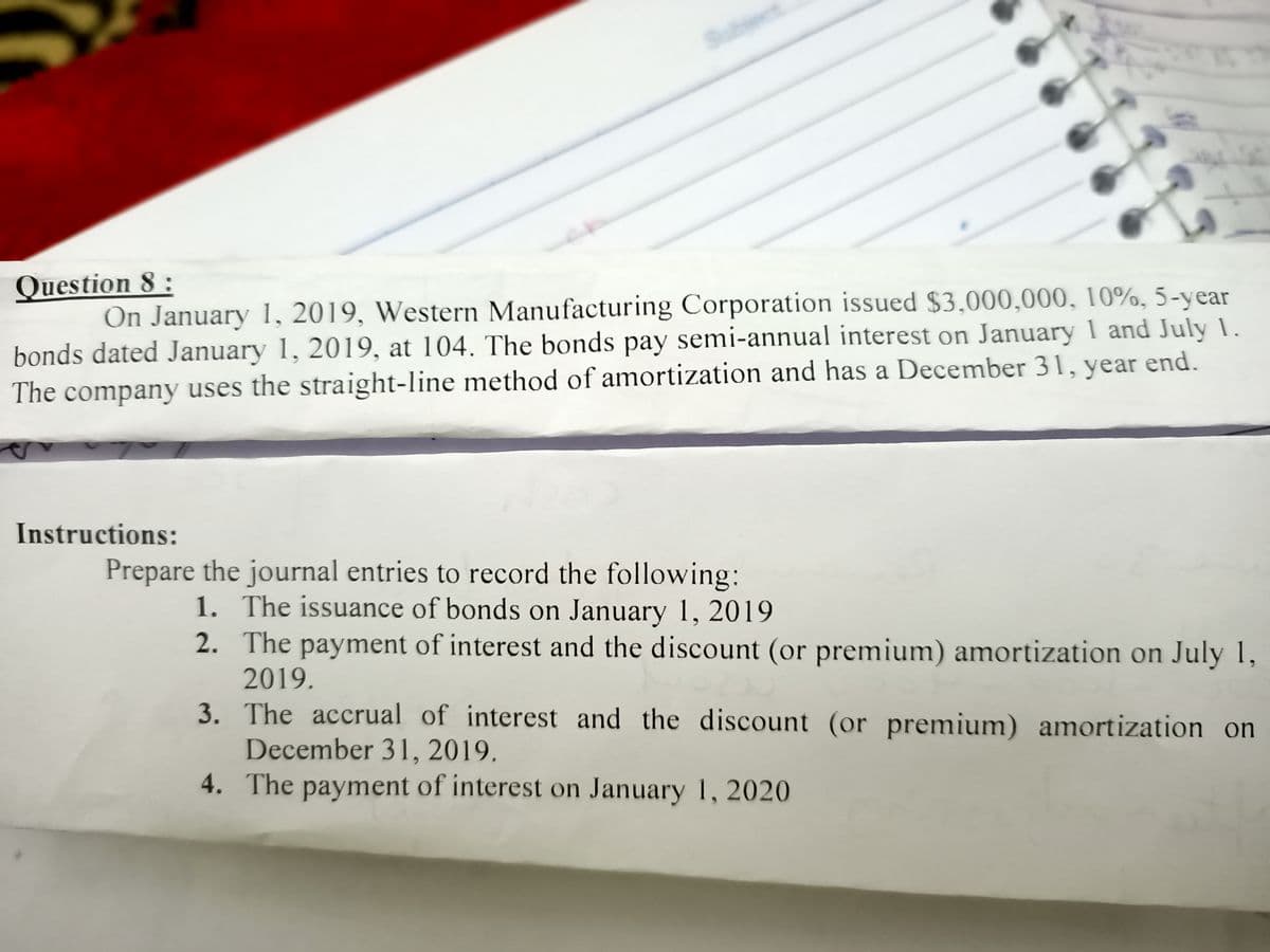 Question 8 :
On January 1, 2019, Western Manufacturing Corporation issued $3,000,000, 10%, 5-year
bonds dated January 1, 2019, at 104. The bonds pay semi-annual interest on January 1 and July 1.
The company uses the straight-line method of amortization and has a December 31, year end.
Instructions:
Prepare the journal entries to record the following:
1. The issuance of bonds on January 1, 2019
2. The payment of interest and the discount (or premium) amortization on July 1,
2019.
3. The accrual of interest and the discount (or premium) amortization on
December 31, 2019.
4. The payment of interest on January 1, 2020
