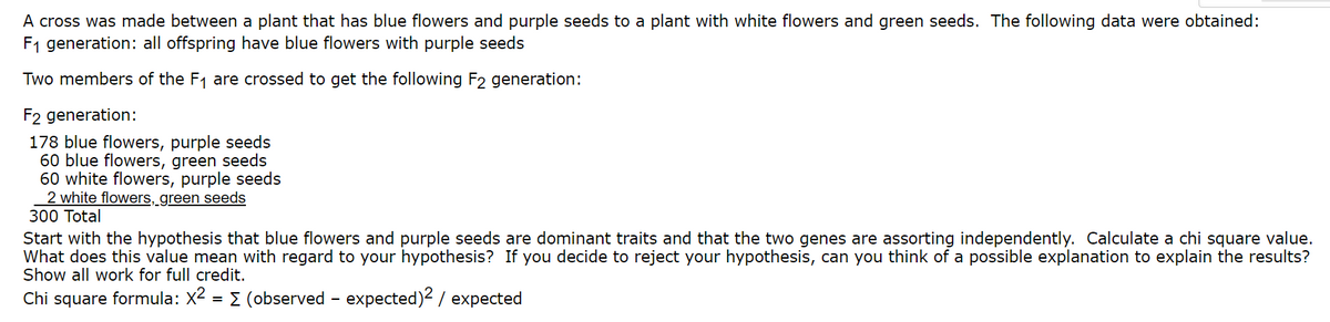 A cross was made between a plant that has blue flowers and purple seeds to a plant with white flowers and green seeds. The following data were obtained:
F1 generation: all offspring have blue flowers with purple seeds
Two members of the F1 are crossed to get the following F2 generation:
F2 generation:
178 blue flowers, purple seeds
60 blue flowers, green seeds
60 white flowers, purple seeds
2 white flowers, green seeds
300 Total
Start with the hypothesis that blue flowers and purple seeds are dominant traits and that the two genes are assorting independently. Calculate a chi square value.
What does this value mean with regard to your hypothesis? If you decide to reject your hypothesis, can you think of a possible explanation to explain the results?
Show all work for full credit.
Chi square formula: X2 = E (observed - expected)² / expected
