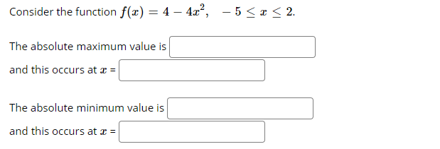 Consider the function f(x) = 4 – 4x?, - 5<x < 2.
The absolute maximum value is
and this occurs at a =
The absolute minimum value is
and this occurs at x =
