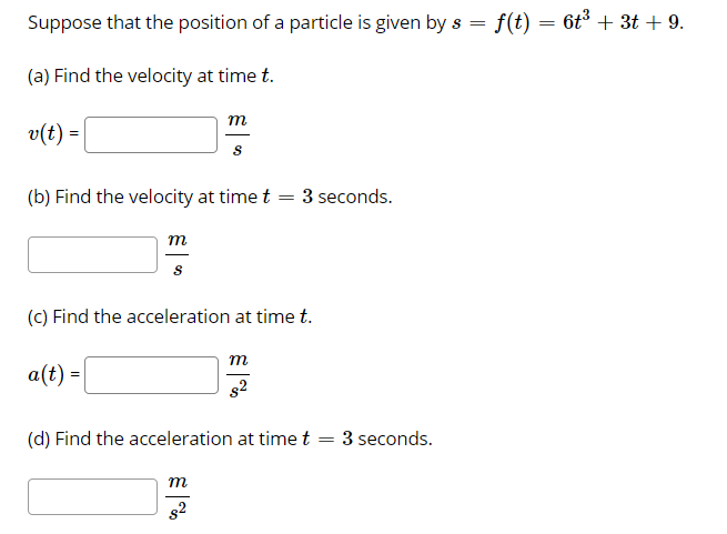 Suppose that the position of a particle is given by s =
f(t) = 6t + 3t + 9.
(a) Find the velocity at time t.
m
v(t) =
(b) Find the velocity at time t
- 3 seconds.
m
(C) Find the acceleration at time t.
