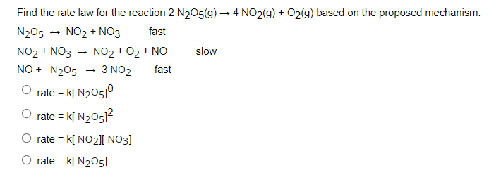 Find the rate law for the reaction 2 N205(g) → 4 NO2(g) + O2(g) based on the proposed mechanism:
N205
NO2 + NO3
fast
NO2 + NO3
NO + N205
NO2 + 02 + NO
slow
3 NO2
fast
rate = k[ N205]°
rate = k[ N205)?
rate = k[ NO2][ NO3]
O rate = k[ N205]
