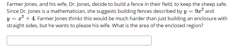 Farmer Jones, and his wife, Dr. Jones, decide to build a fence in their field, to keep the sheep safe.
Since Dr. Jones is a mathematician, she suggests building fences described by y = 9a² and
y = x² + 4. Farmer Jones thinks this would be much harder than just building an enclosure with
straight sides, but he wants to please his wife. What is the area of the enclosed region?
||
