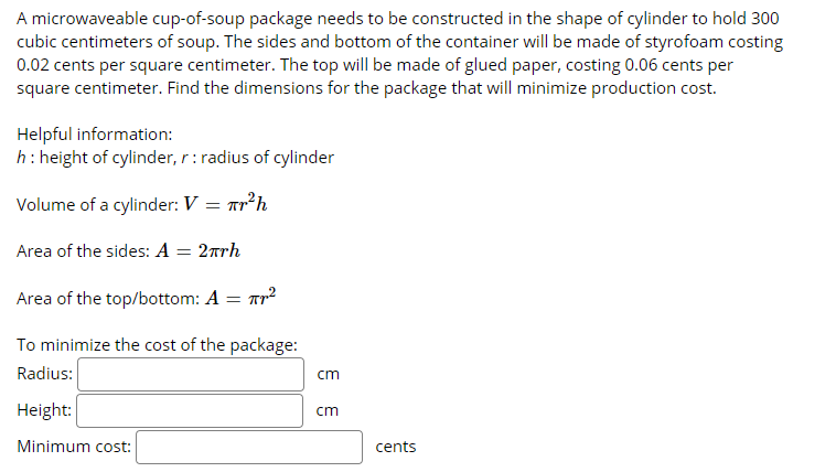 A microwaveable cup-of-soup package needs to be constructed in the shape of cylinder to hold 300
cubic centimeters of soup. The sides and bottom of the container will be made of styrofoam costing
0.02 cents per square centimeter. The top will be made of glued paper, costing 0.06 cents per
square centimeter. Find the dimensions for the package that will minimize production cost.
Helpful information:
h: height of cylinder, r: radius of cylinder
Volume of a cylinder: V = ar²h
Area of the sides: A = 2rrh
Area of the top/bottom: A = Tr2
To minimize the cost of the package:
Radius:
cm
Height:
cm
Minimum cost:
cents
