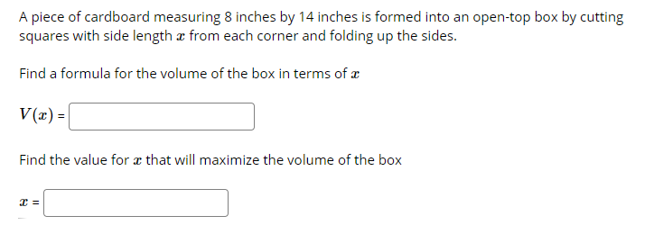 A piece of cardboard measuring 8 inches by 14 inches is formed into an open-top box by cutting
squares with side length æ from each corner and folding up the sides.
Find a formula for the volume of the box in terms of æ
V(x) =
Find the value for a that will maximize the volume of the box
