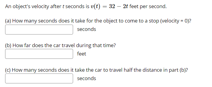 An object's velocity after t seconds is v(t) = 32 – 2t feet per second.
(a) How many seconds does it take for the object to come to a stop (velocity = 0)?
seconds
(b) How far does the car travel during that time?
feet
(c) How many seconds does it take the car to travel half the distance in part (b)?
seconds
