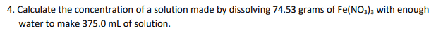 4. Calculate the concentration of a solution made by dissolving 74.53 grams of Fe(NO3); with enough
water to make 375.0 ml of solution.
