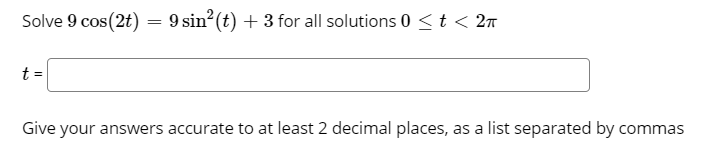 Solve 9 cos(2t) = 9 sin?(t) + 3 for all solutions 0 <t < 2n
%3D
t =
Give your answers accurate to at least 2 decimal places, as a list separated by commas
