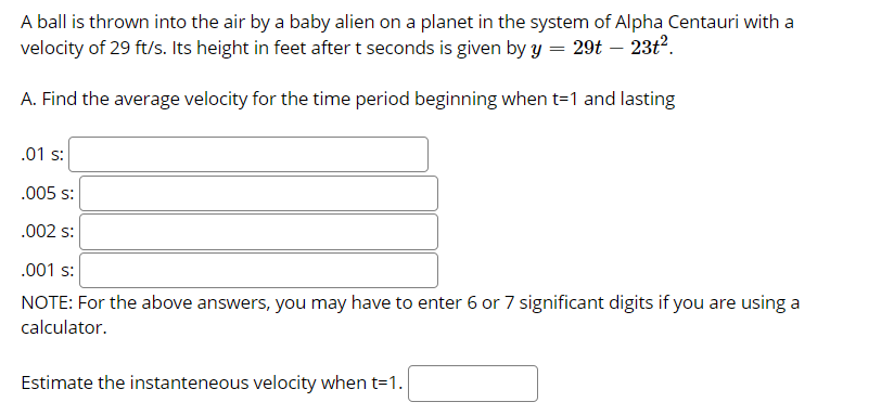 A ball is thrown into the air by a baby alien on a planet in the system of Alpha Centauri with a
velocity of 29 ft/s. Its height in feet after t seconds is given by y = 29t – 23t?.
A. Find the average velocity for the time period beginning when t=1 and lasting
.01 s:
.005 s:
.002 s:
.001 s:
NOTE: For the above answers, you may have to enter 6 or 7 significant digits if you are using a
calculator.
Estimate the instanteneous velocity when t=1.
