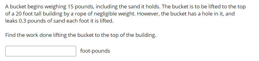 A bucket begins weighing 15 pounds, including the sand it holds. The bucket is to be lifted to the top
of a 20 foot tall building by a rope of negligible weight. However, the bucket has a hole in it, and
leaks 0.3 pounds of sand each foot it is lifted.
Find the work done lifting the bucket to the top of the building.
foot-pounds
