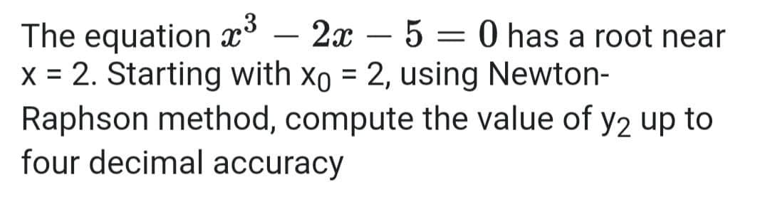 ,3
The equation x³ – 2x – 5 = 0 has a root near
x = 2. Starting with xo = 2, using Newton-
Raphson method, compute the value of y2 up to
four decimal accuracy
-
-
%3D
%3D
