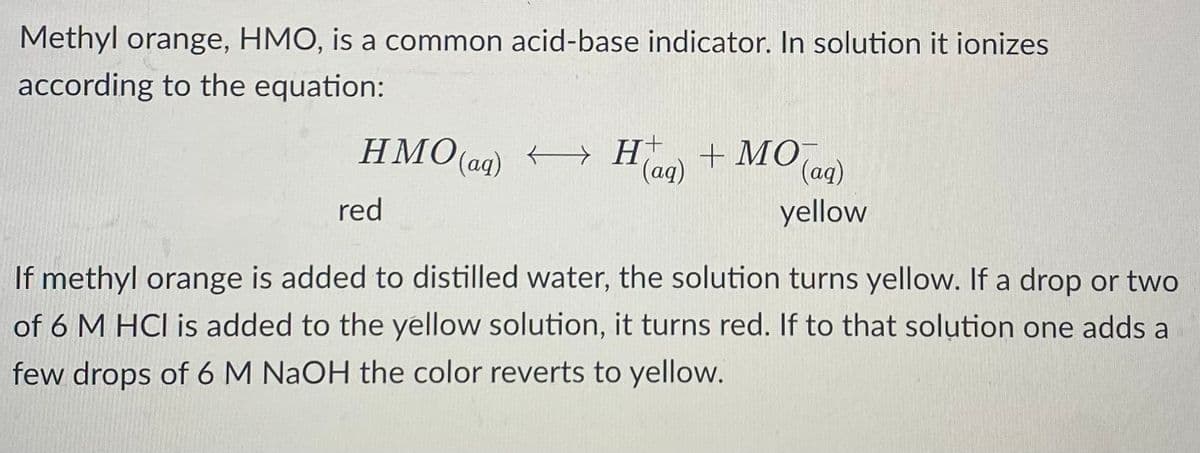 Methyl orange, HMO, is a common acid-base indicator. In solution it ionizes
according to the equation:
HMO(aq) → H(aq) + MO (aq)
yellow
red
If methyl orange is added to distilled water, the solution turns yellow. If a drop or two
of 6 M HCI is added to the yellow solution, it turns red. If to that solution one adds a
few drops of 6 M NaOH the color reverts to yellow.