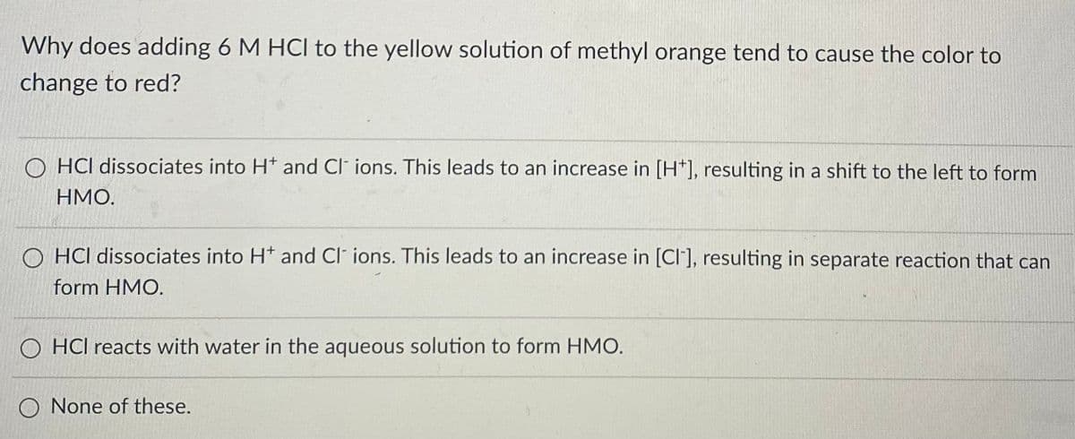 Why does adding 6 M HCI to the yellow solution of methyl orange tend to cause the color to
change to red?
OHCI dissociates into H* and Cl ions. This leads to an increase in [H*], resulting in a shift to the left to form
HMO.
OHCI dissociates into H* and Cl ions. This leads to an increase in [CI], resulting in separate reaction that can
form HMO.
OHCI reacts with water in the aqueous solution to form HMO.
O None of these.