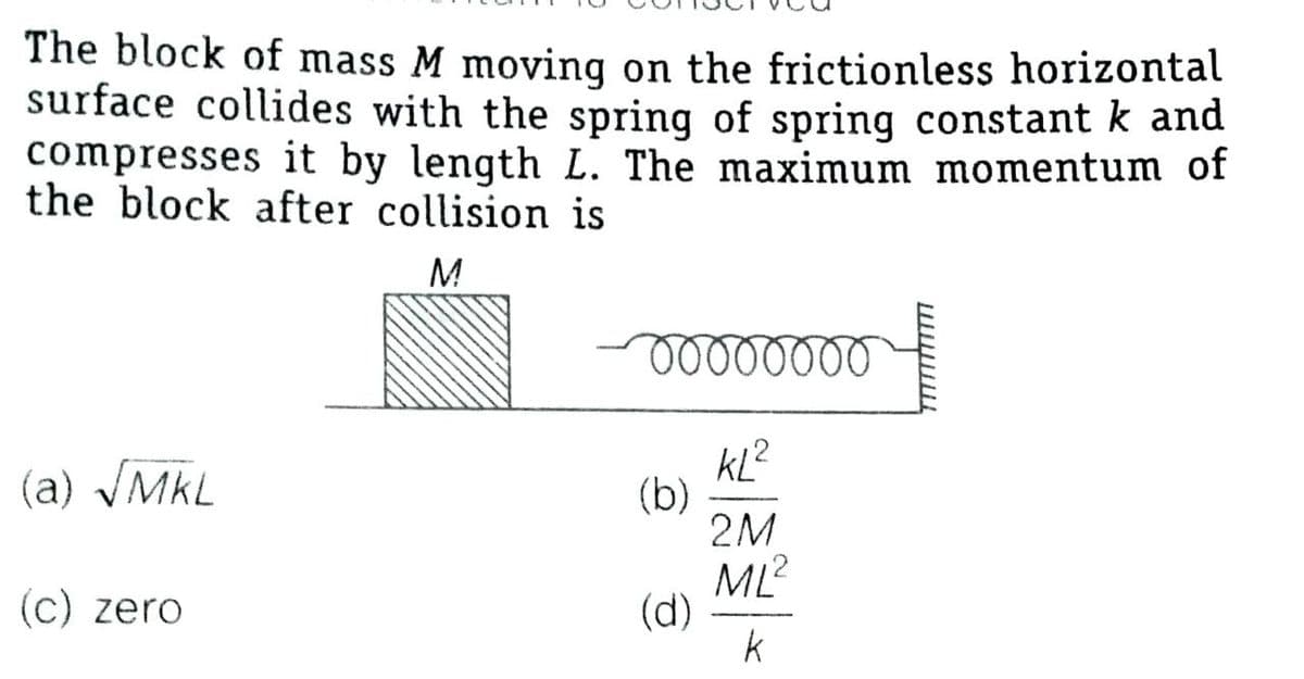 The block of mass M moving on the frictionless horizontal
surface collides with the spring of spring constant k and
compresses it by length L. The maximum momentum of
the block after collision is
M
KL?
(b)
2M
(a) VMKL
ML?
(d)
k
(c) zero
