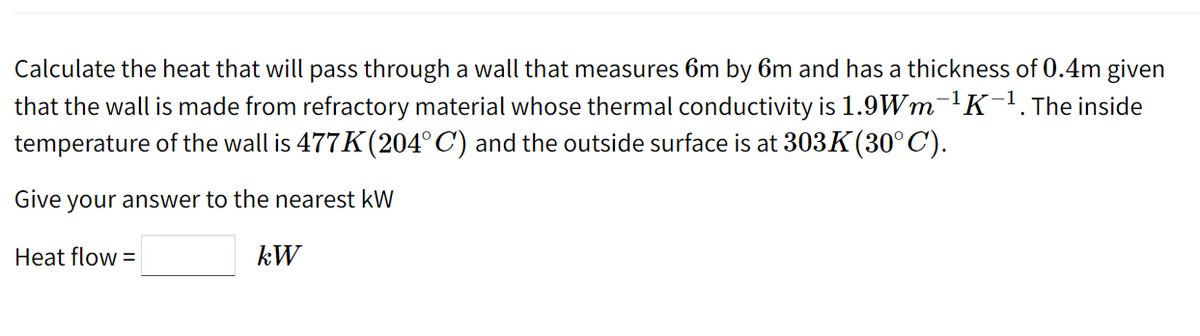 Calculate the heat that will pass through a wall that measures 6m by 6m and has a thickness of 0.4m given
that the wall is made from refractory material whose thermal conductivity is 1.9Wm-¹K-¹. The inside
temperature of the wall is 477K (204° C) and the outside surface is at 303K(30°C).
Give your answer to the nearest kW
Heat flow=
kW