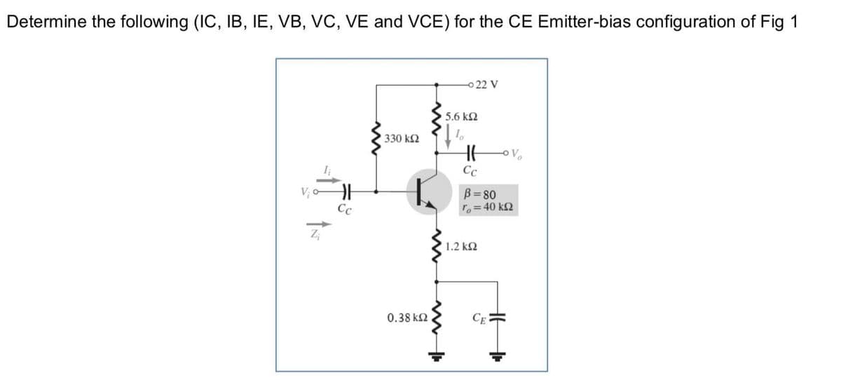 Determine the following (IC, IB, IE, VB, VC, VE and VCE) for the CE Emitter-bias configuration of Fig 1
o 22 V
5.6 k2
330 k2
OV
Cc
B= 80
ro=40 kQ
Cc
1.2 k2
0.38 k2
CE

