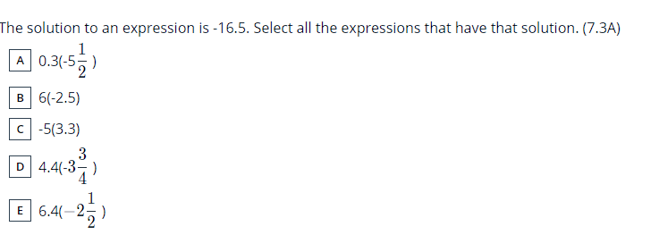 The solution to an expression is -16.5. Select all the expressions that have that solution. (7.3A)
1
A 0.3(-5,)
в 6(-2.5)
c -5(3.3)
3
D 4.4(-3-)
E 6.4(-2-

