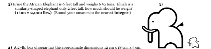 3) Ernie the African Elephant is 9 feet tall and weighs 6 2 tons. Elijah is a
similarly-shaped elephant only 2 feet tall, how much should he weigh?
(1 ton = 2,000 lbs.) (Round your answers to the nearest integer.)
3)
4) A 2-lb. box of sugar has the approximate dimensions 12 cm x 18 cm. x 5 cm.
