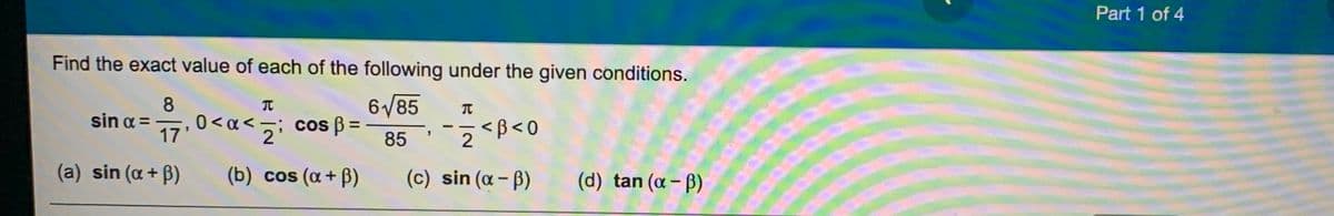 Part 1 of 4
Find the exact value of each of the following under the given conditions.
8
sin a =
6/85
17 0<a<; cos B =
%3D
85
(a) sin (a+ B)
(b) cos (a + B)
(c) sin (a - ß)
(d) tan (a- B)
