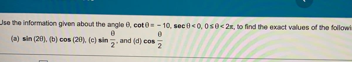 Jse the information given about the angle 0, cot 0 = – 10, sec 0< 0, 0s0<2x, to find the exact values of the followin
(a) sin (20), (b) cos (20), (c) sin
and (d) cos
2'
2
