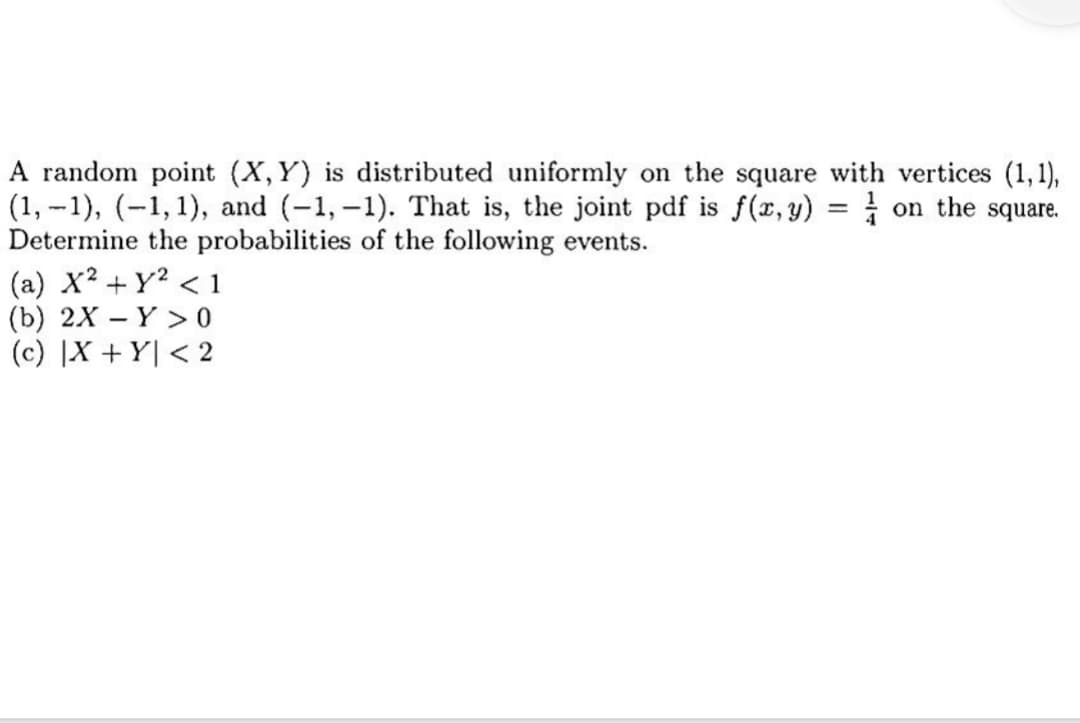 A random point (X,Y) is distributed uniformly on the square with vertices (1,1),
on the square.
(1,-1), (-1, 1), and (-1,-1). That is, the joint pdf is f(x,y)
Determine the probabilities of the following events.
(a) x² + y² <1
(b) 2X - Y>0
(c) |X+Y| < 2