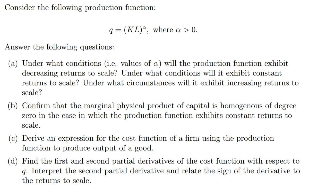 Consider the following production function:
q = (KL)“, where a > 0.
Answer the following questions:
(a) Under what conditions (i.e. values of a) will the production function exhibit
decreasing returns to scale? Under what conditions will it exhibit constant
returns to scale? Under what circumstances will it exhibit increasing returns to
scale?
(b) Confirm that the marginal physical product of capital is homogenous of degree
zero in the case in which the production function exhibits constant returns to
scale.
(c) Derive an expression for the cost function of a firm using the production
function to produce output of a good.
(d) Find the first and second partial derivatives of the cost function with respect to
q. Interpret the second partial derivative and relate the sign of the derivative to
the returns to scale.
