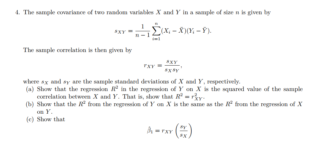 4. The sample covariance of two random variables X and Y in a sample of size n is given by
n
1
SXY =
(X; - X)(Y; – Ỹ).
п — 1
i=1
The sample correlation is then given by
SXY
rXY =
sx sY
where sx and sy are the sample standard deviations of X and Y, respectively.
(a) Show that the regression R? in the regression of Y on X is the squared value of the sample
correlation between X and Y. That is, show that R? = ry.
(b) Show that the R2 from the regression of Y on X is the same as the R2 from the regression of X
on Y.
(c) Show that
Bi =
Sy
= rXY
SX
