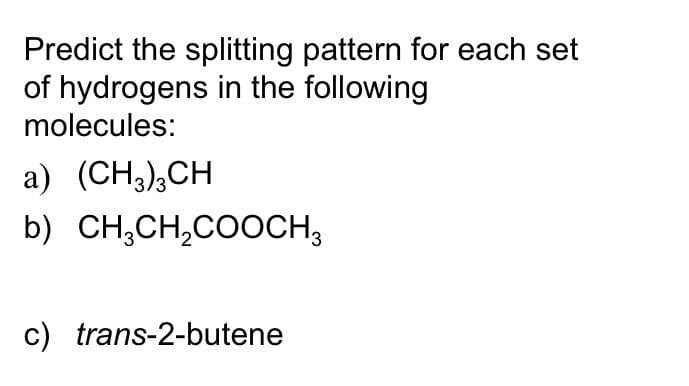 Predict the splitting pattern for each set
of hydrogens in the following
molecules:
a) (CH;),CH
b) CH,CH,COOCH3
c) trans-2-butene
