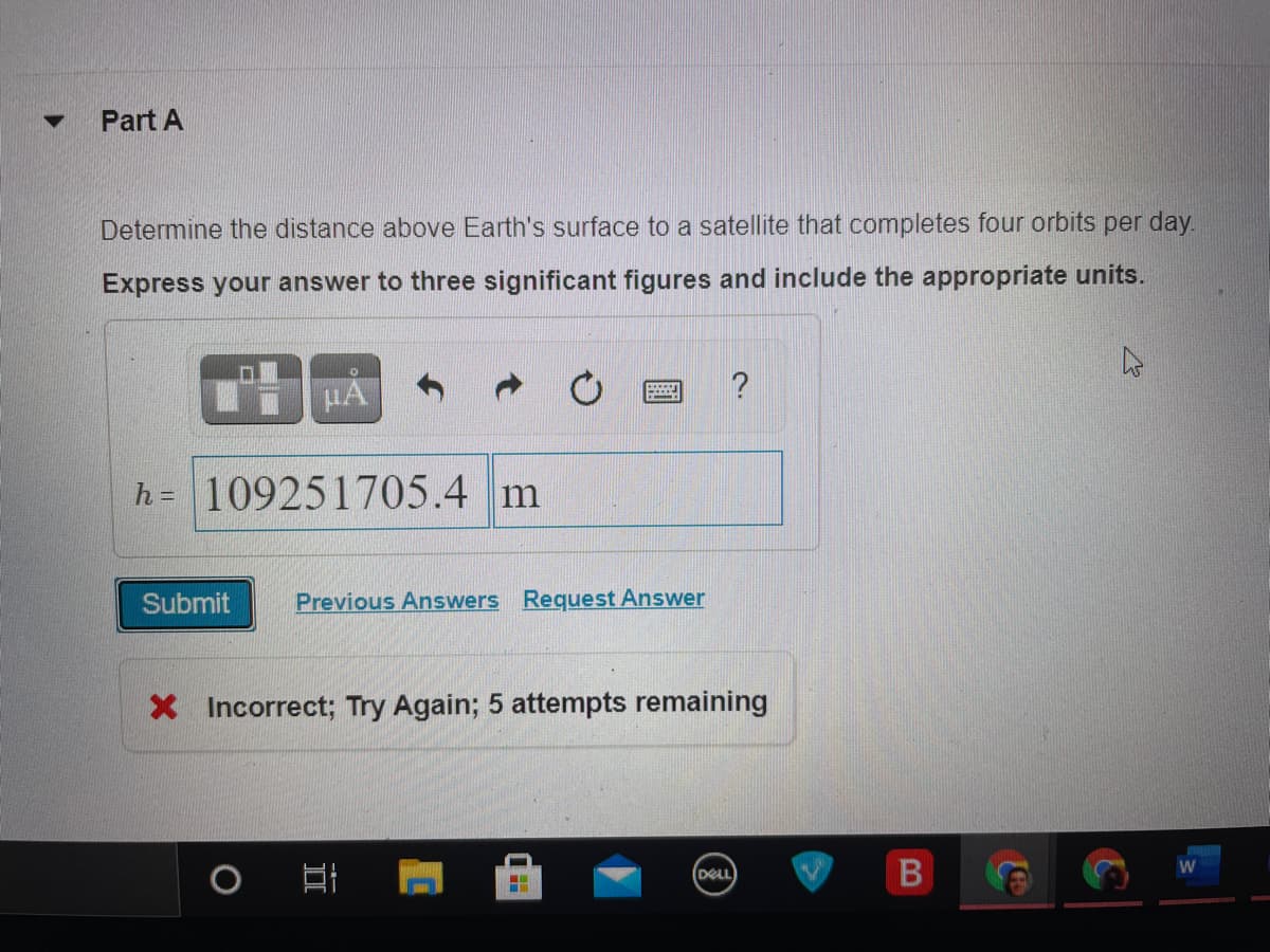 Part A
Determine the distance above Earth's surface to a satellite that completes four orbits per day.
Express your answer to three significant figures and include the appropriate units.
h= 109251705.4 m
Submit
Previous Answers Request Answer
X Incorrect; Try Again; 5 attempts remaining
B
DELL
