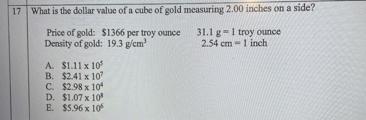 17
What is the dollar value of a cube of gold measuring 2.00 inches on a side?
Price of gold: $1366 per troy ounce
Density of gold: 19.3 g/cm
31.1 g = 1 troy ounce
2.54 cm = 1 inch
A. $1.11 x 10S
B. $2.41 x 107
C. $2.98 x 104
D. $1.07 x 10%
E. $5.96 x 106
