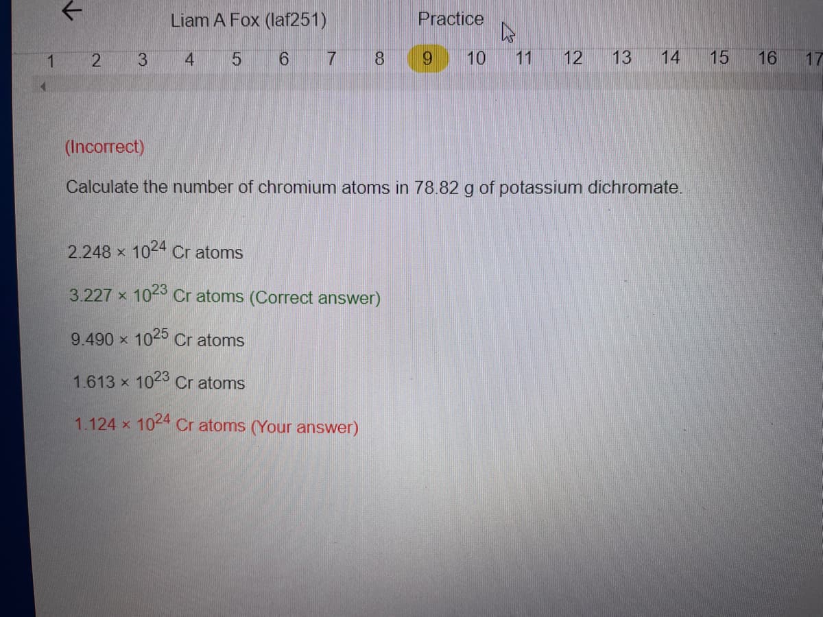 Liam A Fox (laf251)
Practice
1
3
6 7
8.
6.
10
11
12
13
14
15
16
17
(Incorrect)
Calculate the number of chromium atoms in 78.82 g of potassium dichromate.
2.248 x 1044 Cr atoms
3.227 x 10-3 Cr atoms (Correct answer)
9.490 x 1025 Cr atoms
1.613 x 1023 Cr atoms
1.124 x 1044 Cr atoms (Your answer)
