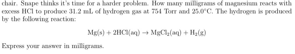 chair. Snape thinks it's time for a harder problem. How many milligrams of magnesium reacts with
excess HCl to produce 31.2 mL of hydrogen gas at 754 Torr and 25.0°C. The hydrogen is produced
by the following reaction:
Mg(s) + 2HCI(aq) → MgCl2(aq) + H2(g)
Express your answer in milligrams.
