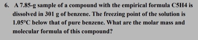 6. A 7.85-g sample of a compound with the empirical formula C5H4 is
dissolved in 301 g of benzene. The freezing point of the solution is
1.05°C below that of pure benzene. What are the molar mass and
molecular formula of this compound?
