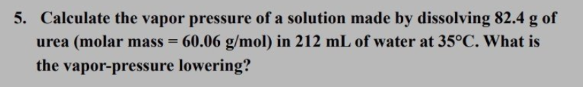 5. Calculate the vapor pressure of a solution made by dissolving 82.4 g of
urea (molar mass = 60.06 g/mol) in 212 mL of water at 35°C. What is
the vapor-pressure lowering?
