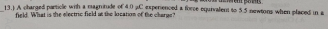 points.
13)A charged particle with a magnitude of 4.0 µC experienced a force equivalent to 5.5 newtons when placed in a
field. What is the electric field at the location of the charge?
