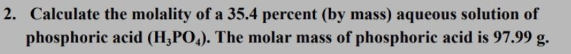 2. Calculate the molality of a 35.4 percent (by mass) aqueous solution of
phosphoric acid (H;PO,). The molar mass of phosphoric acid is 97.99 g.
