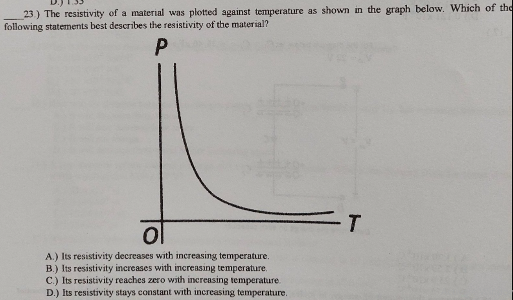23.) The resistivity of a material was plotted against temperature as shown in the graph below. Which of the
following statements best describes the resistivity of the material?
A.) Its resistivity decreases with increasing temperature.
B.) Its resistivity increases with increasing temperature.
C.) Its resistivity reaches zero with increasing temperature.
D.) Its resistivity stays constant with increasing temperature.
