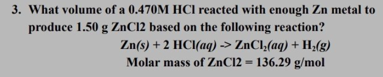 3. What volume of a 0.470M HCI reacted with enough Zn metal to
produce 1.50 g ZnC12 based on the following reaction?
Zn(s) + 2 HCI(aq) -> ZnCl;(aq) + H¿(g)
Molar mass of ZnC12 = 136.29 g/mol
