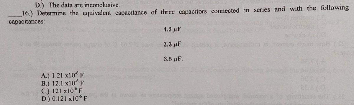 D.) The data are inconclusive.
_16.) Determine the equivalent capacitance of three capacitors connected in series and with the following
capacitances:
4.2 μΕ
3.3 μΕ
3.5 µF.
A.) 1.21 x10 F
B.) 12.1 x10° F
C.) 121 x10 F
D.) 0.121 x10 F
a CES
