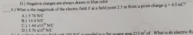 D.) Negative charges are always drawn in blue color.
6.) What is the magnitude of the electric field
A.) 5.76 N/C
B.) 14.4 N/C
C.) 1.44 x10° N/C
D.) 5.76 x10° N/C
at a field point 2.5 m from a point charge q = 4.0 nC?
fiald nith 200 NIC is parallel to a flat square area 215 m of. What is its electric flu
