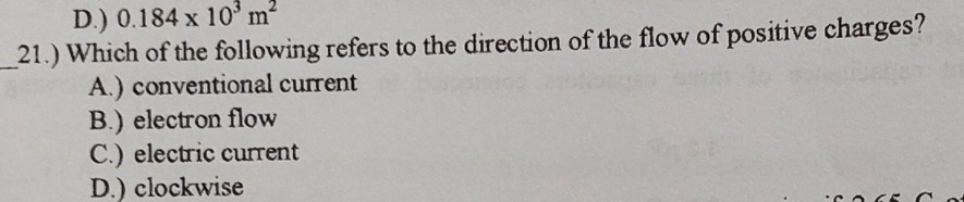 D.) 0.184 x 10ʻ m²
21.) Which of the following refers to the direction of the flow of positive charges?
A.) conventional current
B.) electron flow
C.) electric current
D.) clockwise
