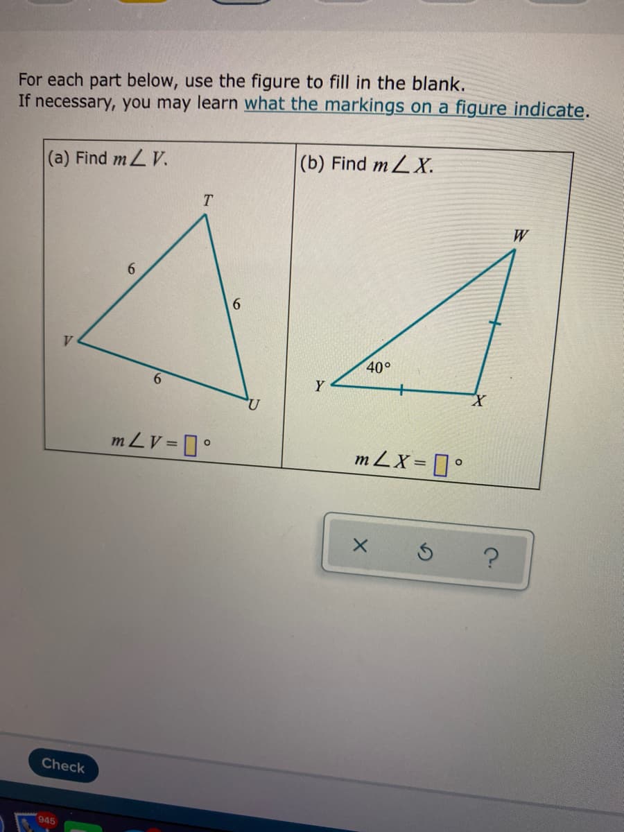 For each part below, use the figure to fill in the blank.
If necessary, you may learn what the markings on a figure indicate.
(a) Find mL V.
(b) Find m LX.
T.
W
6.
6.
V
40°
6.
Y
m LV = °
m LX= °
Check
945
