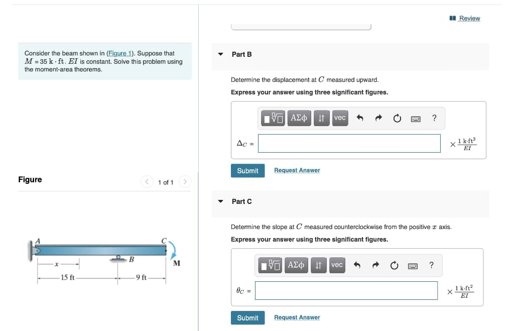 Consider the beam shown in (Figure 1). Suppose that
M=35k ft. EI is constant. Solve this problem using
the moment-area theorems.
Figure
-15 ft
B
9 ft
1 of 1
M
Part B
Determine the displacement at C measured upward.
Express your answer using three significant figures.
Ac =
Submit
Part C
0c =
OF
IVE ΑΣΦ |
Submit
Request Answer
vec 4
Determine the slope at C measured counterclockwise from the positive x axis.
Express your answer using three significant figures.
IVE ΑΣΦ ↓↑ vec 4
Request Answer
?
2
?
Review
x 1 k-ft³
EI
X 1 k.ft²
EI