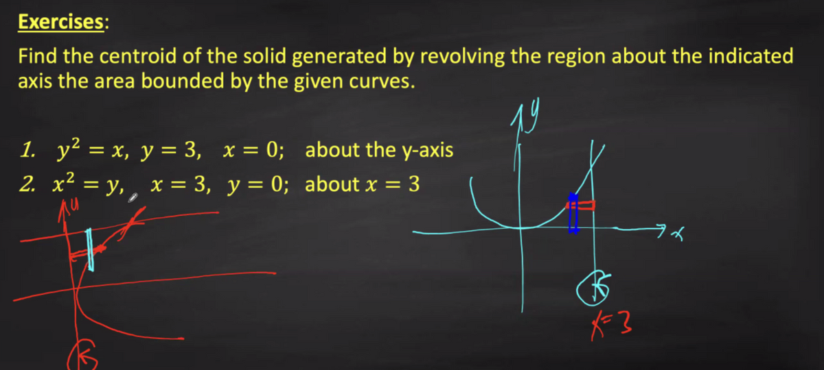 Exercises:
Find the centroid of the solid generated by revolving the region about the indicated
axis the area bounded by the given curves.
1.
y² = x, y = 3, x = 0; about the y-axis
2. x² = y,, x = 3, y = 0; about x = 3
%3D
%3D
