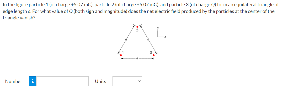 In the figure particle 1 (of charge +5.07 mC), particle 2 (of charge +5.07 mC), and particle 3 (of charge Q) form an equilateral triangle of
edge length a. For what value of Q (both sign and magnitude) does the net electric field produced by the particles at the center of the
triangle vanish?
A
2
Number i
Units