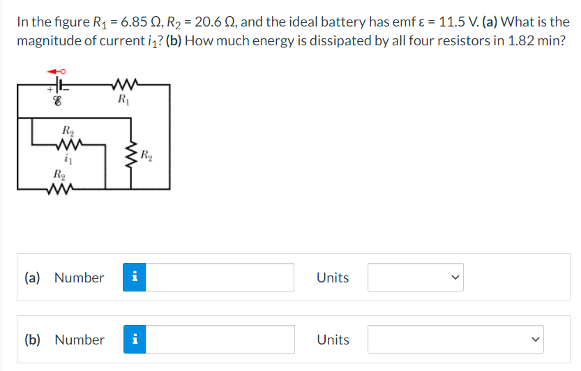 In the figure R₁ = 6.85 N, R₂ = 20.6 0, and the ideal battery has emf & = 11.5 V. (a) What is the
magnitude of current i₁? (b) How much energy is dissipated by all four resistors in 1.82 min?
8
R₁
Units
Units
R₂
ww
R₂
(a) Number i
(b) Number
i
www
R₂
<